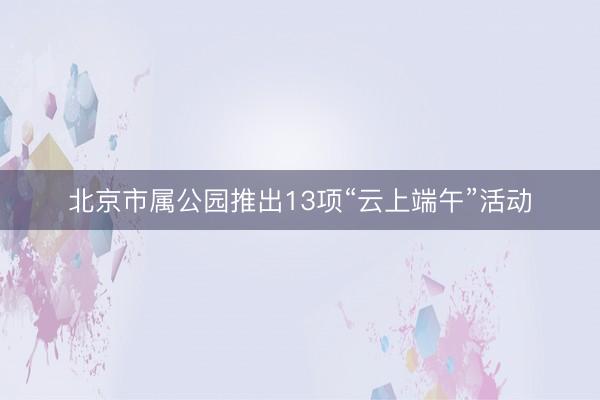 北京市属公园推出13项“云上端午”活动