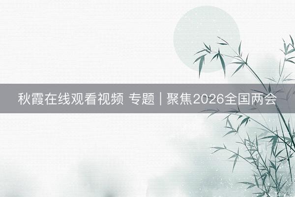 秋霞在线观看视频 专题 | 聚焦2026全国两会