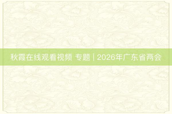 秋霞在线观看视频 专题 | 2026年广东省两会