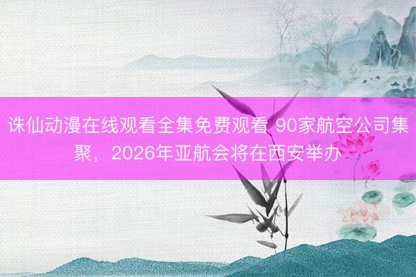 诛仙动漫在线观看全集免费观看 90家航空公司集聚，2026年亚航会将在西安举办