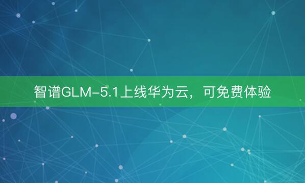 智谱GLM-5.1上线华为云，可免费体验