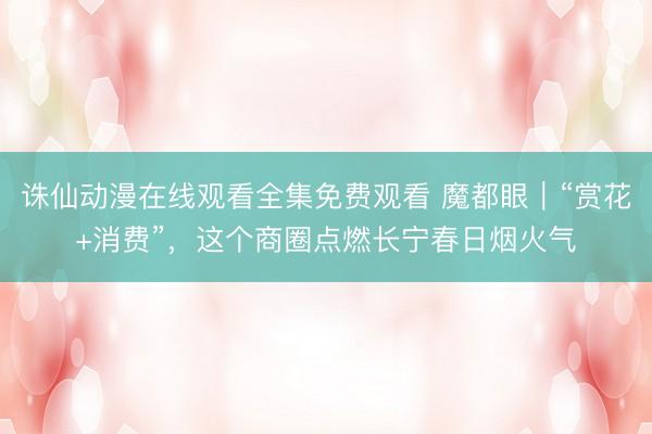 诛仙动漫在线观看全集免费观看 魔都眼｜“赏花+消费”，这个商圈点燃长宁春日烟火气