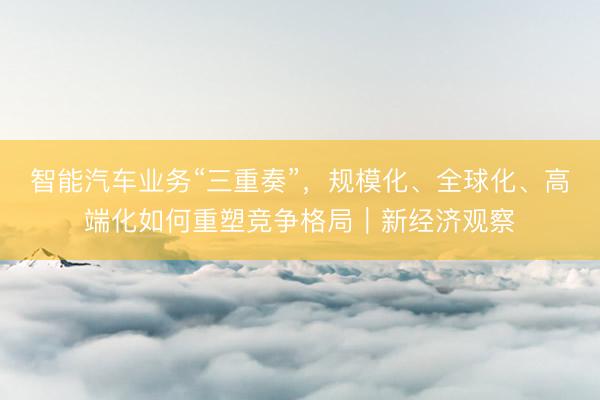 智能汽车业务“三重奏”，规模化、全球化、高端化如何重塑竞争格局｜新经济观察