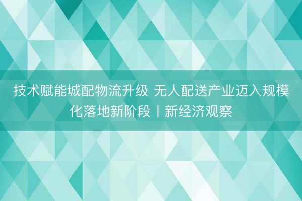 技术赋能城配物流升级 无人配送产业迈入规模化落地新阶段丨新经济观察