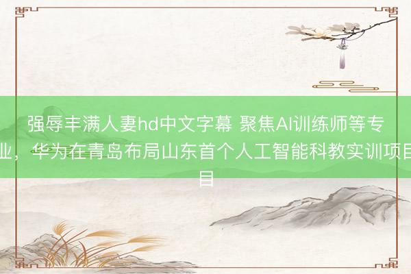 强辱丰满人妻hd中文字幕 聚焦AI训练师等专业，华为在青岛布局山东首个人工智能科教实训项目