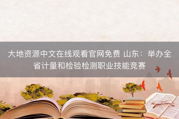 大地资源中文在线观看官网免费 山东：举办全省计量和检验检测职业技能竞赛