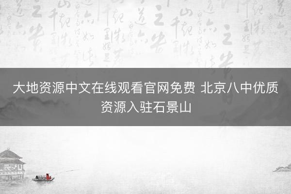 大地资源中文在线观看官网免费 北京八中优质资源入驻石景山