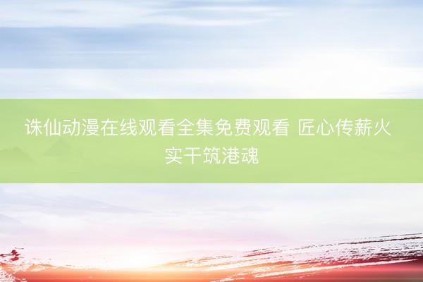 诛仙动漫在线观看全集免费观看 匠心传薪火 实干筑港魂