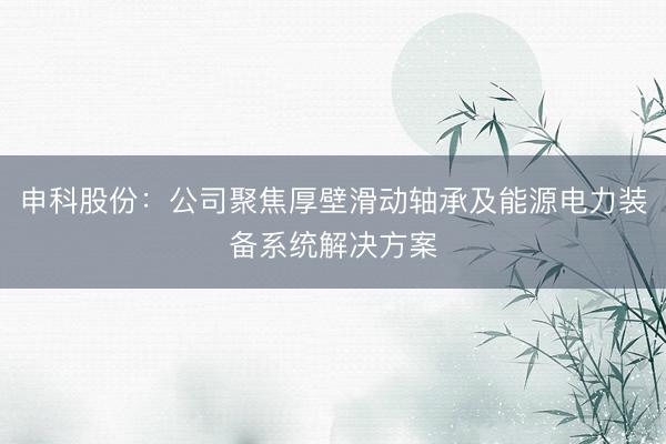 申科股份：公司聚焦厚壁滑动轴承及能源电力装备系统解决方案