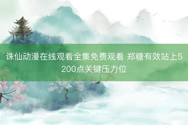 诛仙动漫在线观看全集免费观看 郑糖有效站上5200点关键压力位