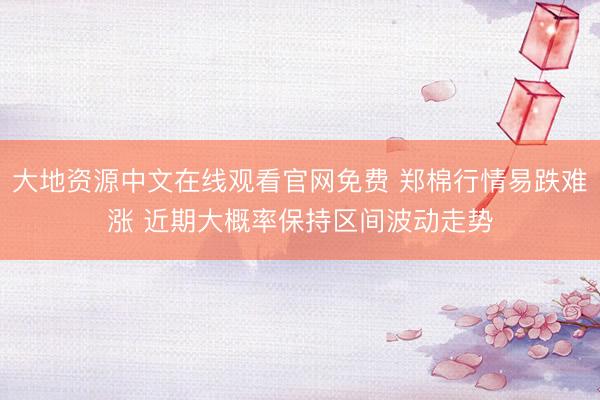大地资源中文在线观看官网免费 郑棉行情易跌难涨 近期大概率保持区间波动走势