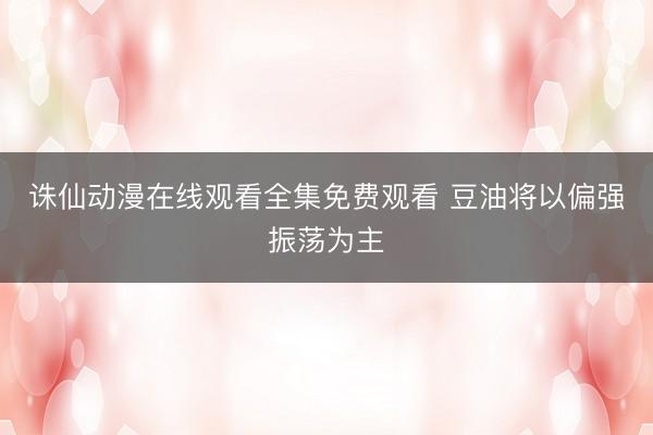 诛仙动漫在线观看全集免费观看 豆油将以偏强振荡为主