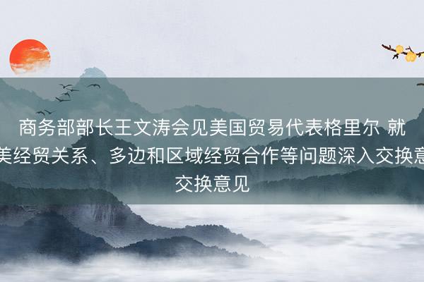 商务部部长王文涛会见美国贸易代表格里尔 就中美经贸关系、多边和区域经贸合作等问题深入交换意见