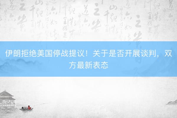 伊朗拒绝美国停战提议！关于是否开展谈判，双方最新表态