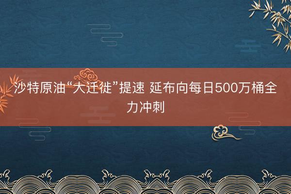 沙特原油“大迁徙”提速 延布向每日500万桶全力冲刺