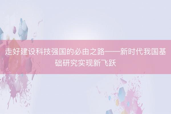 走好建设科技强国的必由之路——新时代我国基础研究实现新飞跃