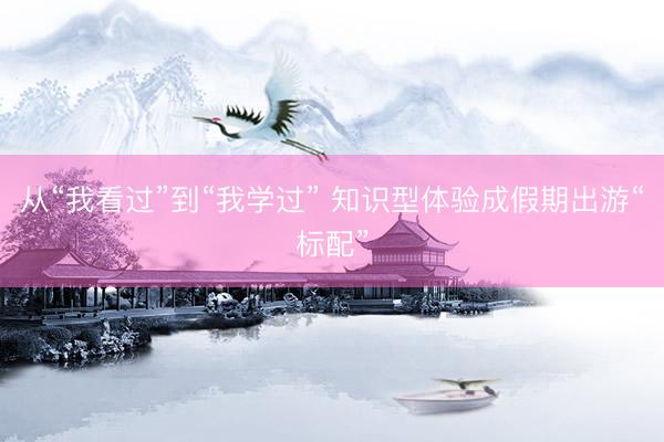 从“我看过”到“我学过” 知识型体验成假期出游“标配”