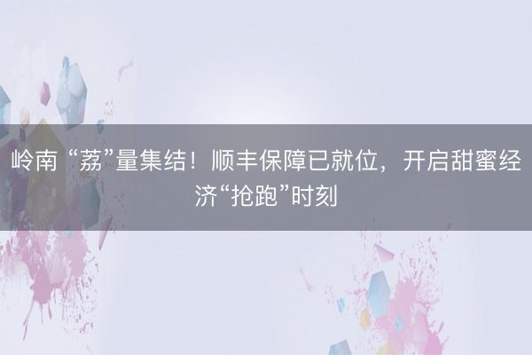 岭南 “荔”量集结！顺丰保障已就位，开启甜蜜经济“抢跑”时刻