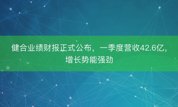 健合业绩财报正式公布，一季度营收42.6亿，增长势能强劲