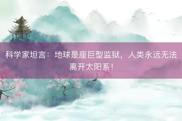 科学家坦言：地球是座巨型监狱，人类永远无法离开太阳系！