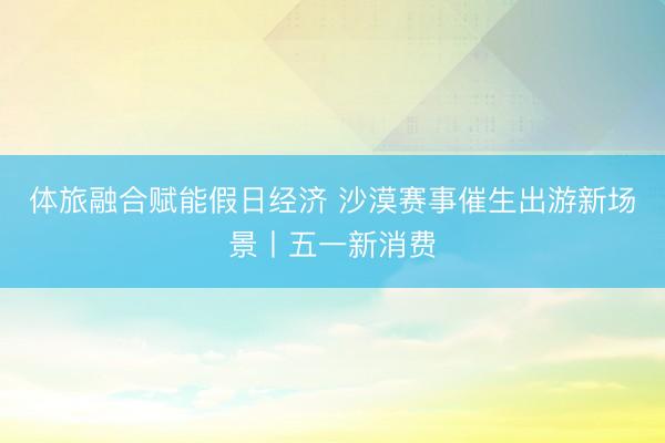 体旅融合赋能假日经济 沙漠赛事催生出游新场景丨五一新消费