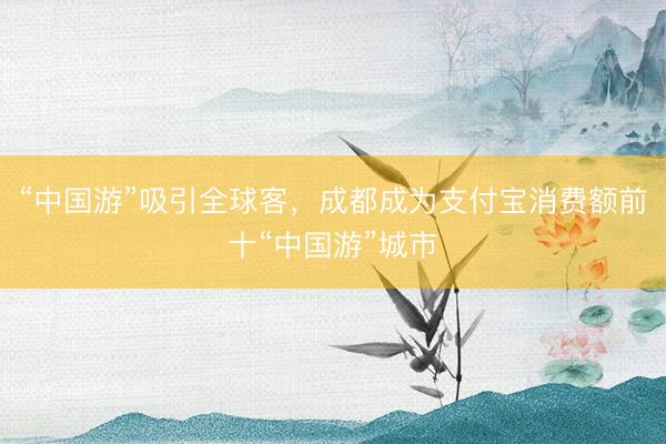 “中国游”吸引全球客，成都成为支付宝消费额前十“中国游”城市