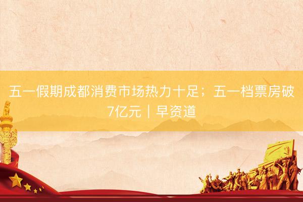 五一假期成都消费市场热力十足；五一档票房破7亿元｜早资道