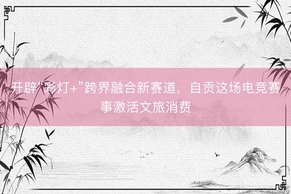 开辟“彩灯+”跨界融合新赛道，自贡这场电竞赛事激活文旅消费