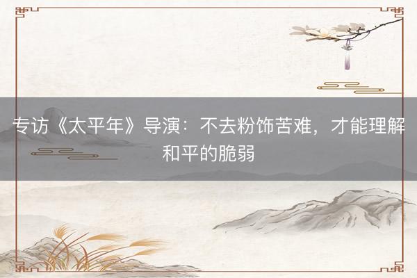 专访《太平年》导演：不去粉饰苦难，才能理解和平的脆弱