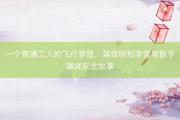 一个普通工人的飞行梦想,蒋奇明和李雪琴联手演绎东北故事