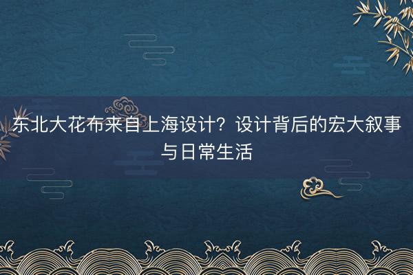 东北大花布来自上海设计？设计背后的宏大叙事与日常生活