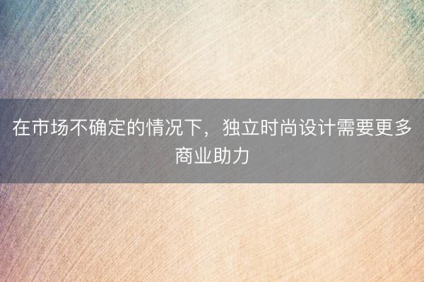 在市场不确定的情况下，独立时尚设计需要更多商业助力