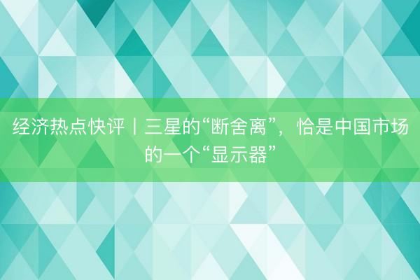 经济热点快评丨三星的“断舍离”，恰是中国市场的一个“显示器”