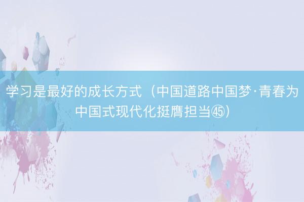 学习是最好的成长方式（中国道路中国梦·青春为中国式现代化挺膺担当㊺）