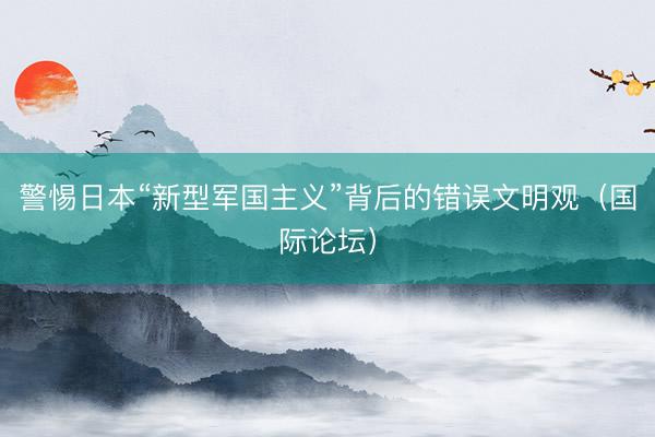 警惕日本“新型军国主义”背后的错误文明观（国际论坛）