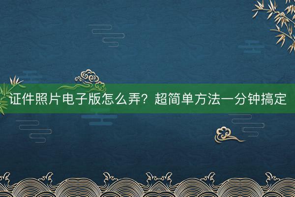 证件照片电子版怎么弄？超简单方法一分钟搞定