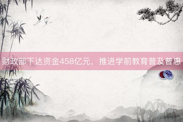 财政部下达资金458亿元，推进学前教育普及普惠