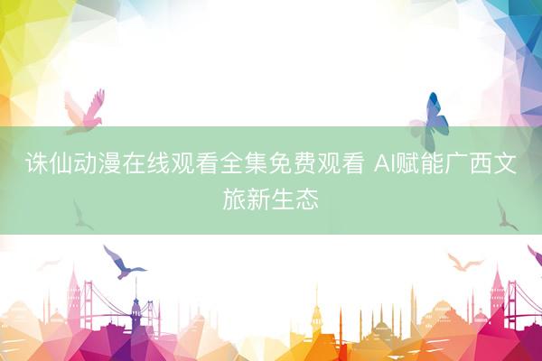 诛仙动漫在线观看全集免费观看 AI赋能广西文旅新生态