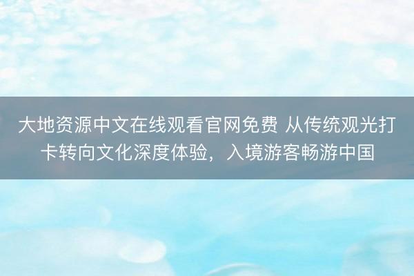 大地资源中文在线观看官网免费 从传统观光打卡转向文化深度体验，入境游客畅游中国