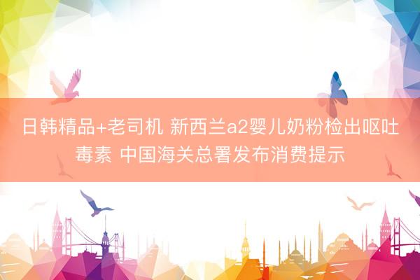 日韩精品+老司机 新西兰a2婴儿奶粉检出呕吐毒素 中国海关总署发布消费提示