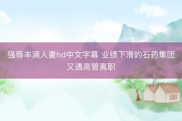 强辱丰满人妻hd中文字幕 业绩下滑的石药集团又遇高管离职