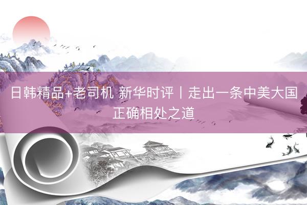 日韩精品+老司机 新华时评丨走出一条中美大国正确相处之道