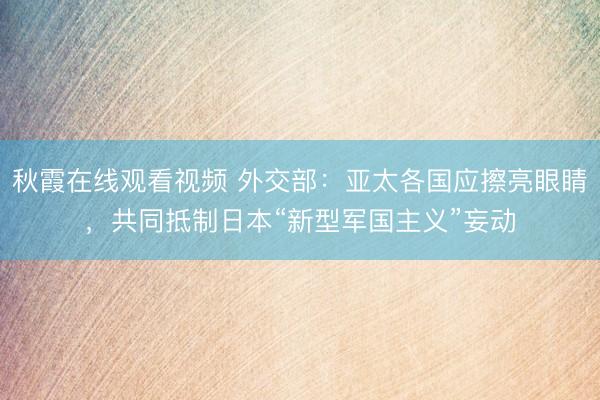 秋霞在线观看视频 外交部：亚太各国应擦亮眼睛，共同抵制日本“新型军国主义”妄动