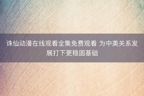 诛仙动漫在线观看全集免费观看 为中美关系发展打下更稳固基础