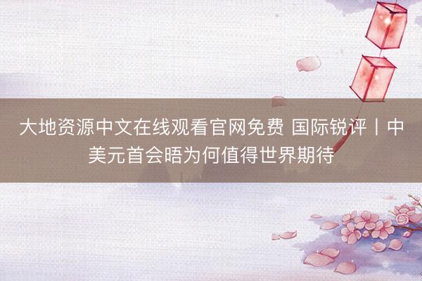 大地资源中文在线观看官网免费 国际锐评丨中美元首会晤为何值得世界期待