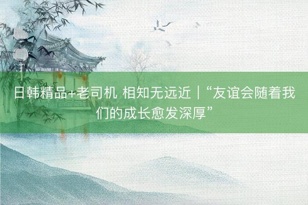 日韩精品+老司机 相知无远近|“友谊会随着我们的成长愈发深厚”