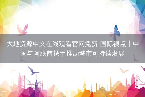 大地资源中文在线观看官网免费 国际视点|中国与阿联酋携手推动城市可持续发展