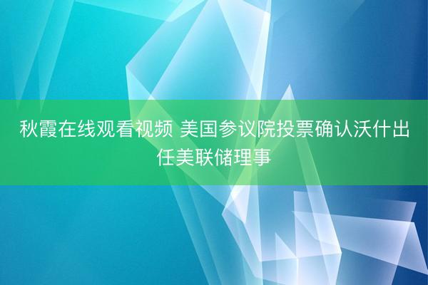 秋霞在线观看视频 美国参议院投票确认沃什出任美联储理事