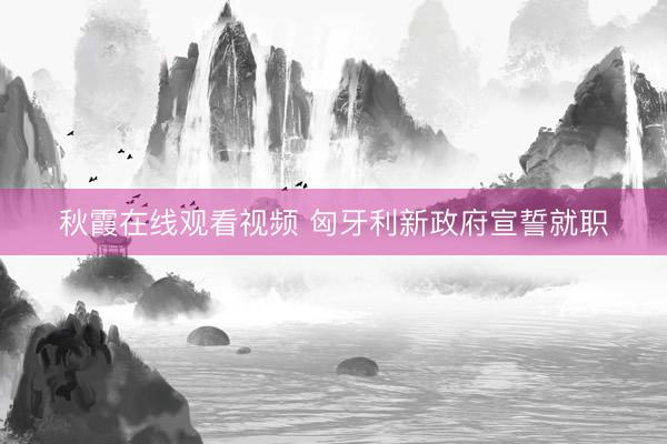 秋霞在线观看视频 匈牙利新政府宣誓就职