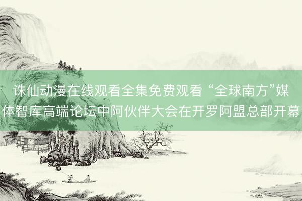 诛仙动漫在线观看全集免费观看 “全球南方”媒体智库高端论坛中阿伙伴大会在开罗阿盟总部开幕